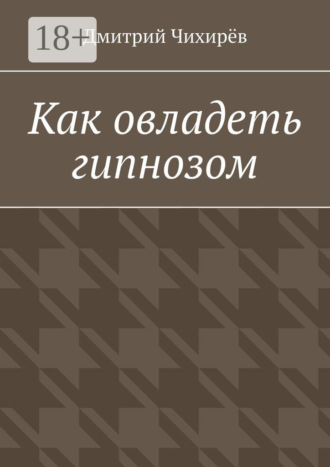 Дмитрий Григорьевич Чихирёв. Как овладеть гипнозом. Предлагаемое руководство является системой, представляющей разумное соединение йоги с методами практического гипноза