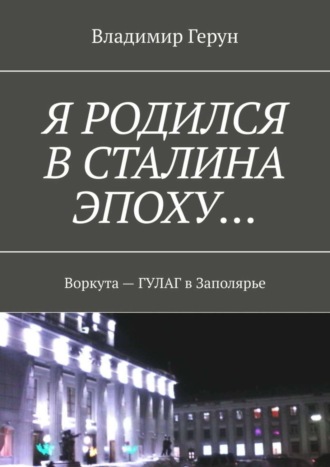 Владимир Герун. Я родился в Сталина эпоху… Воркута – ГУЛАГ в Заполярье