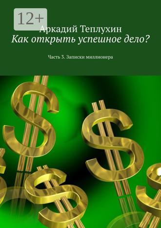 Аркадий Теплухин. Как открыть успешное дело? Часть 3. Записки миллионера