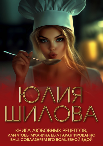 Юлия Шилова. Книга любовных рецептов, или Чтобы мужчина был гарантированно ваш, соблазняем его волшебной едой