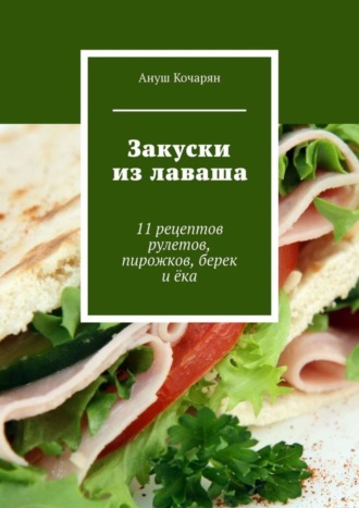 Ануш Кочарян. Закуски из лаваша. 11 рецептов рулетов, пирожков, берек и ёка