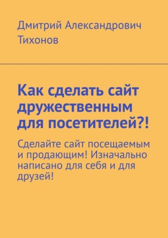 Дмитрий Александрович Тихонов. Как сделать сайт дружественным для посетителей?! Сделайте сайт посещаемым и продающим! Изначально написано для себя и для друзей!