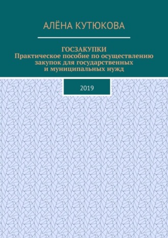 Алёна Игоревна Кутюкова. ГОСЗАКУПКИ. Практическое пособие по осуществлению закупок для государственных и муниципальных нужд. 2019