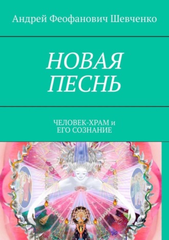 Андрей Феофанович Шевченко. НОВАЯ ПЕСНЬ. ЧЕЛОВЕК-ХРАМ и ЕГО СОЗНАНИЕ