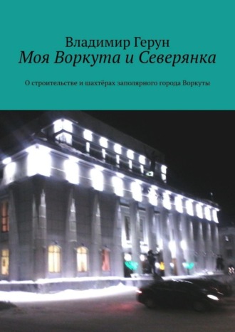 Владимир Герун. Моя Воркута и Северянка. О строительстве и шахтёрах заполярного города Воркуты
