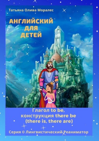 Татьяна Олива Моралес. Английский для детей. Глагол to be, конструкция there be (there is, there are). Серия © Лингвистический Реаниматор
