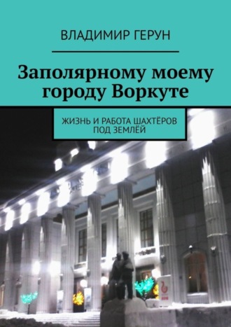 Владимир Герун. Заполярному моему городу Воркуте. Жизнь и работа шахтёров под землёй