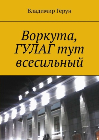 Владимир Герун. Воркута, ГУЛАГ тут всесильный