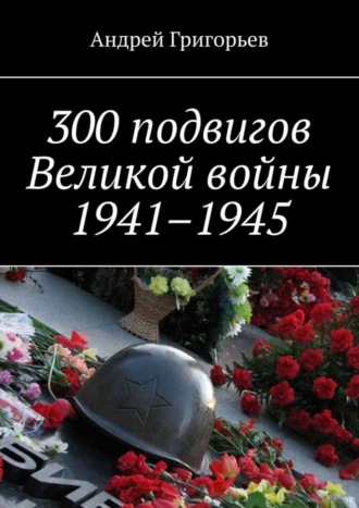. 300 подвигов Великой войны 1941–1945