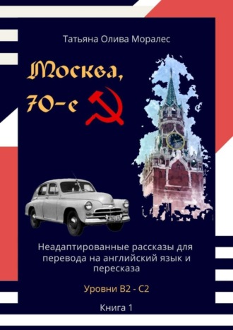 Татьяна Олива Моралес. Москва, 70-е. Неадаптированные рассказы для перевода на английский язык и пересказа. Уровни В2—С2. Книга 1