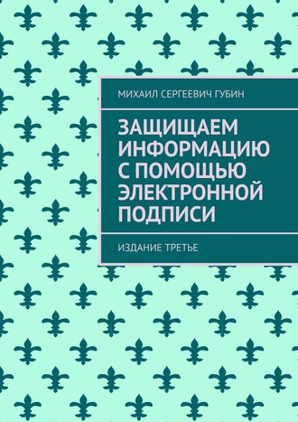 Михаил Сергеевич Губин. Защищаем информацию с помощью электронной подписи. Издание третье