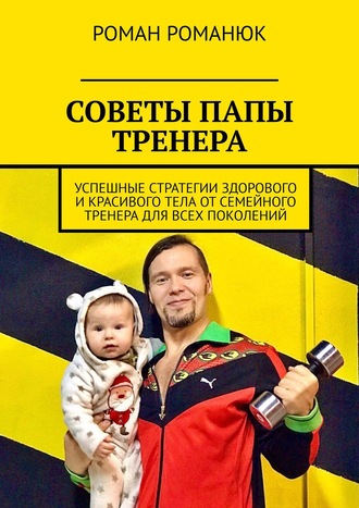 Роман Романюк. СОВЕТЫ ПАПЫ ТРЕНЕРА. Успешные стратегии здорового и красивого тела от семейного тренера для всех поколений