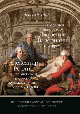 Елена Евгеньевна Агратина. Из истории русско-европейских художественных связей. Театральный декоратор Джузеппе Валериани и его время. Александр Рослин в европейской и русской художественной среде XVIII века