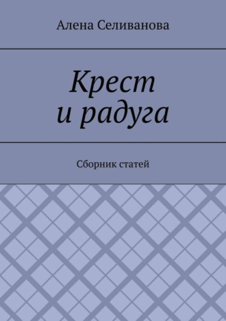 Алена Александровна Селиванова. Крест и радуга. Сборник статей
