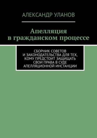 . Апелляция в гражданском процессе. Сборник советов и законодательства для тех, кому предстоит защищать свои права в суде апелляционной инстанции