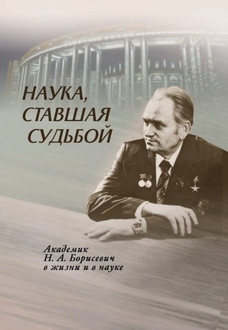 . Наука, ставшая судьбой. Академик Н. А. Борисевич в жизни и в науке