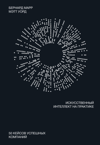 Бернард Марр. Искусственный интеллект на практике. 50 кейсов успешных компаний