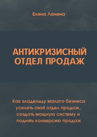 Елена Викторовна Ланина. Антикризисный отдел продаж. Как владельцу малого бизнеса усилить свой отдел продаж, создать мощную систему и поднять конверсию продаж