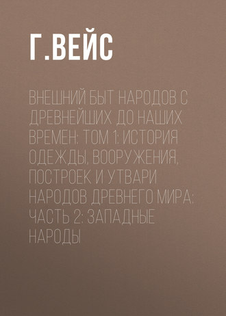 Г. Вейс. Внешний быт народов с древнейших до наших времен: Том 1: История одежды, вооружения, построек и утвари народов древнего мира: часть 2: Западные народы