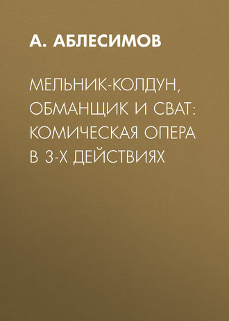 А. Аблесимов. Мельник-колдун, обманщик и сват: комическая опера в 3-х действиях