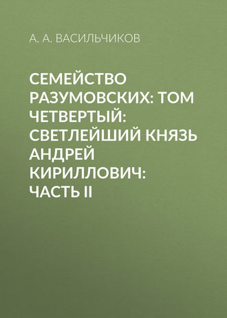 А. А. Васильчиков. Семейство Разумовских: том четвертый: Светлейший князь Андрей Кириллович: часть II