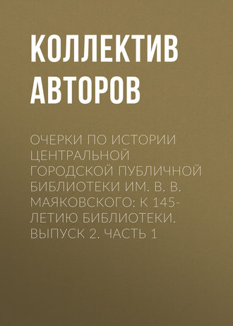 Коллектив авторов. Очерки по истории Центральной городской публичной библиотеки им. В. В. Маяковского: к 145-летию библиотеки. Выпуск 2. Часть 1