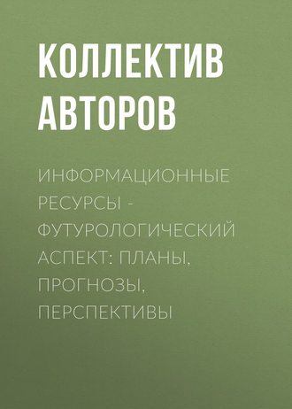 Коллектив авторов. Информационные ресурсы – футурологический аспект: планы, прогнозы, перспективы
