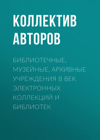 Коллектив авторов. Библиотечные, музейные, архивные учреждения в век электронных коллекций и библиотек