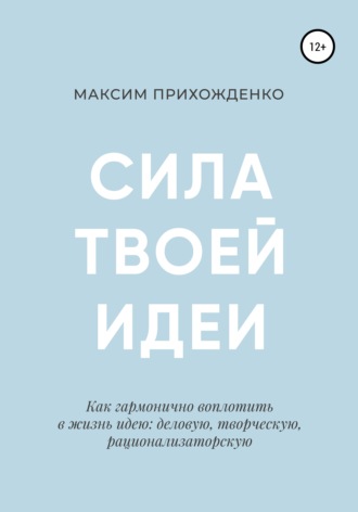 Максим Прихожденко. Сила твоей идеи. Как гармонично воплотить в жизнь идею: деловую, творческую, рационализаторскую