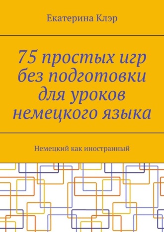 Екатерина Клэр. 75 простых игр без подготовки для уроков немецкого языка. Немецкий как иностранный