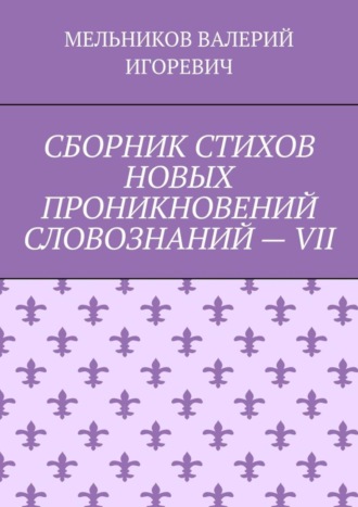 Валерий Игоревич Мельников. СБОРНИК СТИХОВ НОВЫХ ПРОНИКНОВЕНИЙ СЛОВОЗНАНИЙ – VII