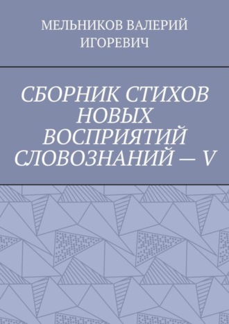 Валерий Игоревич Мельников. СБОРНИК СТИХОВ НОВЫХ ВОСПРИЯТИЙ СЛОВОЗНАНИЙ – V
