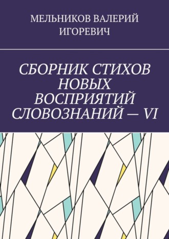 Валерий Игоревич Мельников. СБОРНИК СТИХОВ НОВЫХ ВОСПРИЯТИЙ СЛОВОЗНАНИЙ – VI