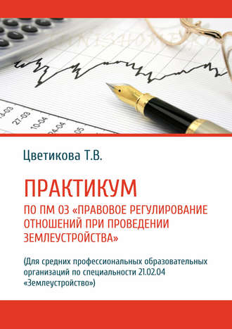 . Практикум по ПМ 03 «Правовое регулирование отношений при проведении землеустройства» (Для средних профессиональных образовательных организаций по специальности 21.02.04 «Землеустройство»)