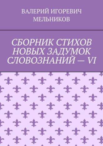 Валерий Игоревич Мельников. СБОРНИК СТИХОВ НОВЫХ ЗАДУМОК СЛОВОЗНАНИЙ – VI