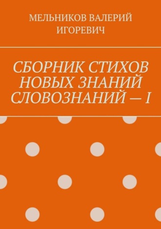 Валерий Игоревич Мельников. СБОРНИК СТИХОВ НОВЫХ ЗНАНИЙ СЛОВОЗНАНИЙ – I