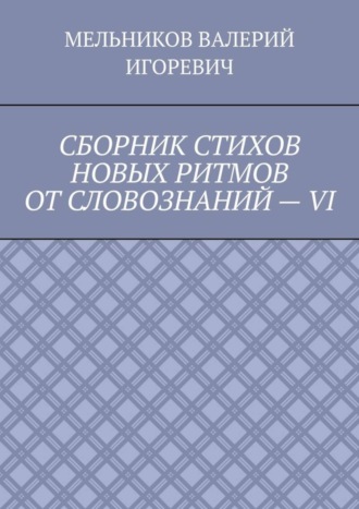 Валерий Игоревич Мельников. СБОРНИК СТИХОВ НОВЫХ РИТМОВ ОТ СЛОВОЗНАНИЙ – VI