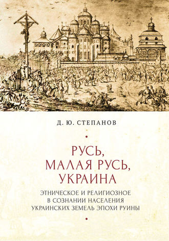 Дмитрий Степанов. Русь, Малая Русь, Украина. Этническое и религиозное в сознании населения украинских земель эпохи Руины