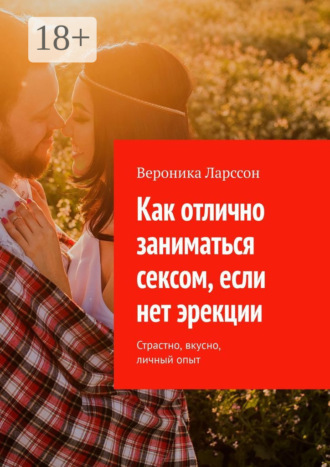 Вероника Ларссон. Как отлично заниматься сексом, если нет эрекции. Страстно, вкусно, личный опыт