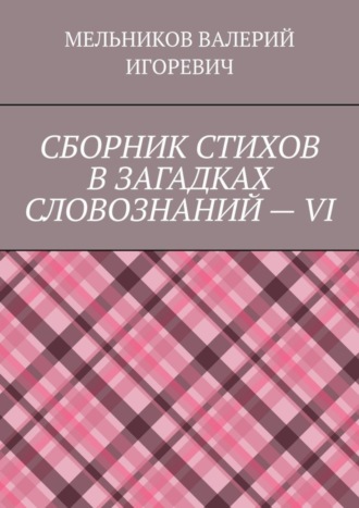 Валерий Игоревич Мельников. СБОРНИК СТИХОВ В ЗАГАДКАХ СЛОВОЗНАНИЙ – VI
