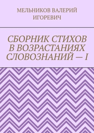 Валерий Игоревич Мельников. СБОРНИК СТИХОВ В ВОЗРАСТАНИЯХ СЛОВОЗНАНИЙ – I