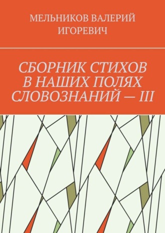 Валерий Игоревич Мельников. СБОРНИК СТИХОВ В НАШИХ ПОЛЯХ СЛОВОЗНАНИЙ – III