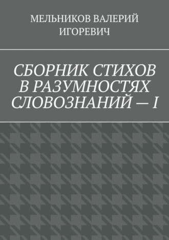 Валерий Игоревич Мельников. СБОРНИК СТИХОВ В РАЗУМНОСТЯХ СЛОВОЗНАНИЙ – I