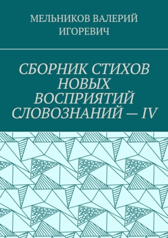 Валерий Игоревич Мельников. СБОРНИК СТИХОВ НОВЫХ ВОСПРИЯТИЙ СЛОВОЗНАНИЙ – IV
