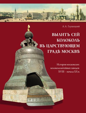 . Вылит сей колокол в царствующем граде Москве. История московских колокололитейных заводов ХVIII – начала XX в.