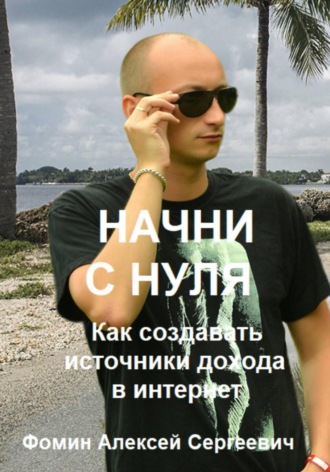 Алексей Сергеевич Фомин. Начни с нуля! Как создавать источники дохода через интернет?
