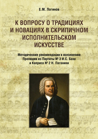 Евгений Логинов. К вопросу о традициях и новациях в скрипичном исполнительском искусстве. Методические рекомендации к исполнению Прелюдии из Партиты № 3 И. С. Баха и Каприса № 2 Н. Паганини