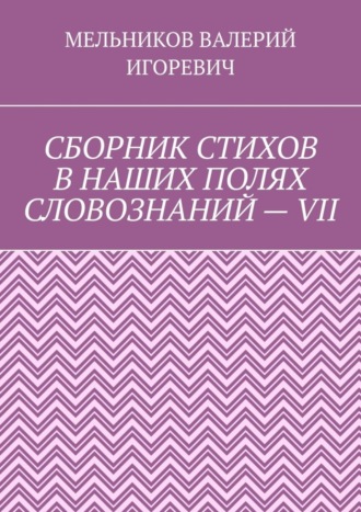 Валерий Игоревич Мельников. СБОРНИК СТИХОВ В НАШИХ ПОЛЯХ СЛОВОЗНАНИЙ – VII