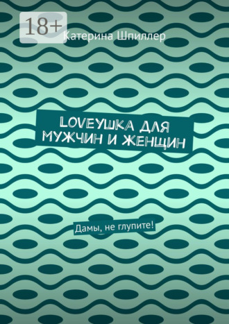 Катерина Шпиллер. Loveушка для мужчин и женщин. Дамы, не глупите!