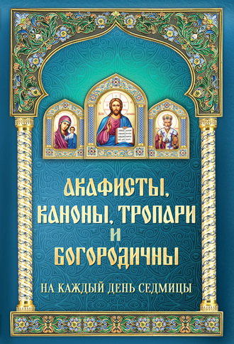 . Акафисты, каноны, тропари и богородичны на каждый день седмицы